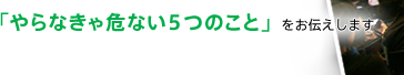 「やらなきゃ危ない5つのこと」をお伝えします
